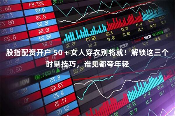 股指配资开户 50＋女人穿衣别将就！解锁这三个时髦技巧，谁见都夸年轻