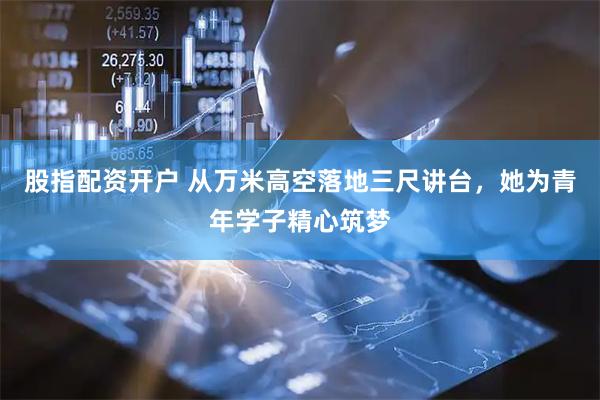 股指配资开户 从万米高空落地三尺讲台，她为青年学子精心筑梦