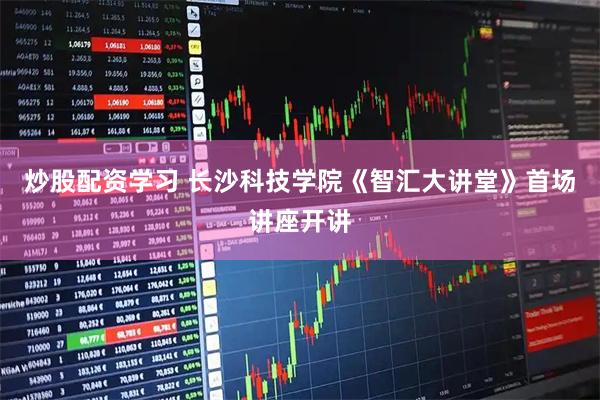 炒股配资学习 长沙科技学院《智汇大讲堂》首场讲座开讲