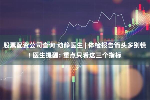 股票配资公司查询 动静医生 | 体检报告箭头多别慌! 医生提醒: 重点只看这三个指标