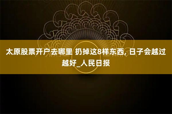 太原股票开户去哪里 扔掉这8样东西, 日子会越过越好_人民日报