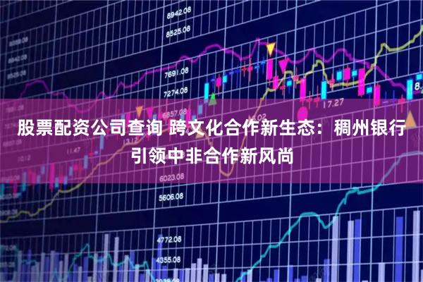 股票配资公司查询 跨文化合作新生态：稠州银行引领中非合作新风尚
