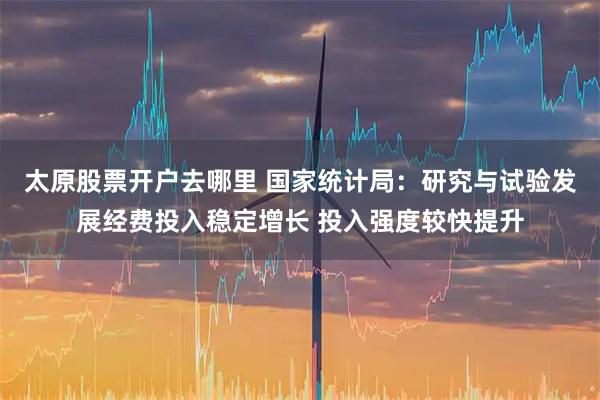 太原股票开户去哪里 国家统计局：研究与试验发展经费投入稳定增长 投入强度较快提升