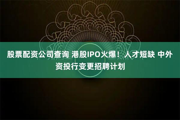 股票配资公司查询 港股IPO火爆！人才短缺 中外资投行变更招聘计划