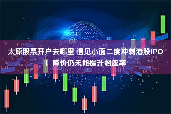 太原股票开户去哪里 遇见小面二度冲刺港股IPO！降价仍未能提升翻座率