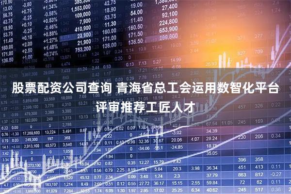 股票配资公司查询 青海省总工会运用数智化平台评审推荐工匠人才