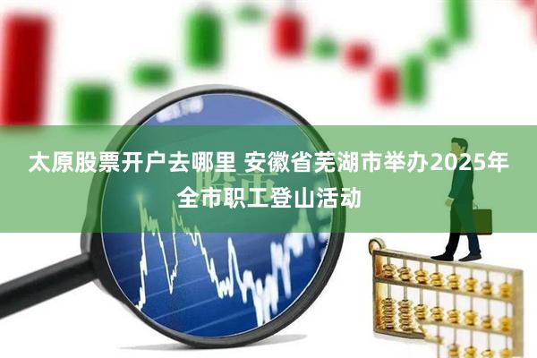 太原股票开户去哪里 安徽省芜湖市举办2025年全市职工登山活动