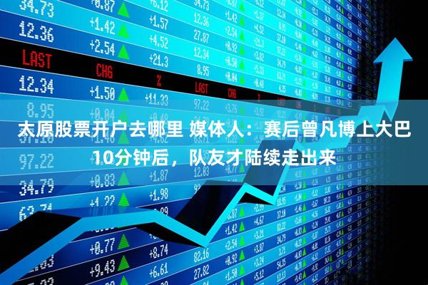 太原股票开户去哪里 媒体人：赛后曾凡博上大巴10分钟后，队友才陆续走出来