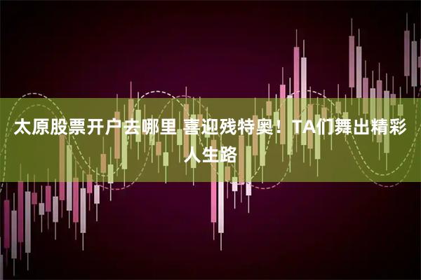太原股票开户去哪里 喜迎残特奥！TA们舞出精彩人生路