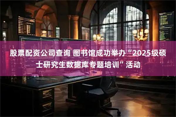 股票配资公司查询 图书馆成功举办“2025级硕士研究生数据库专题培训”活动