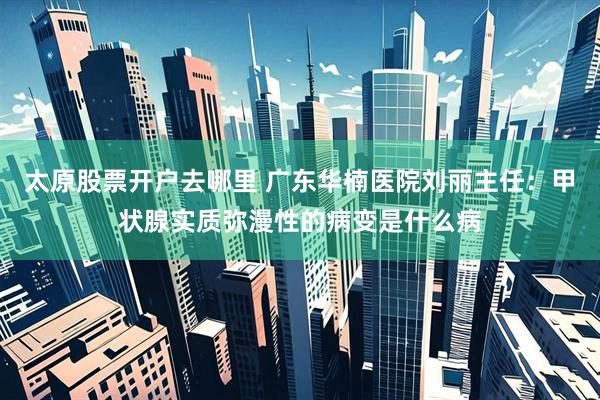 太原股票开户去哪里 广东华楠医院刘丽主任：甲状腺实质弥漫性的病变是什么病