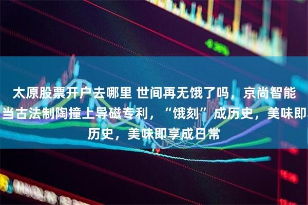 太原股票开户去哪里 世间再无饿了吗，京尚智能健康煲：当古法制陶撞上导磁专利，“饿刻” 成历史，美味即享成日常