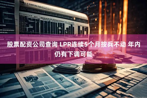 股票配资公司查询 LPR连续5个月按兵不动 年内仍有下调可能