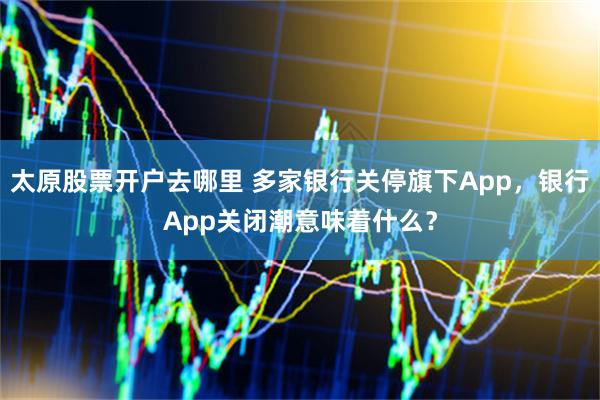 太原股票开户去哪里 多家银行关停旗下App，银行App关闭潮意味着什么？