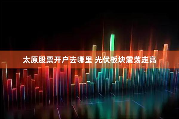 太原股票开户去哪里 光伏板块震荡走高