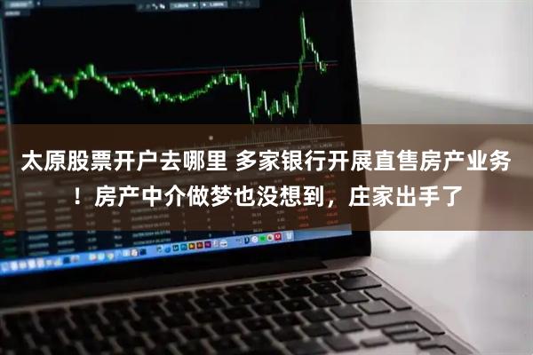 太原股票开户去哪里 多家银行开展直售房产业务！房产中介做梦也没想到，庄家出手了