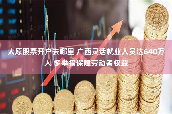 太原股票开户去哪里 广西灵活就业人员达640万人 多举措保障劳动者权益