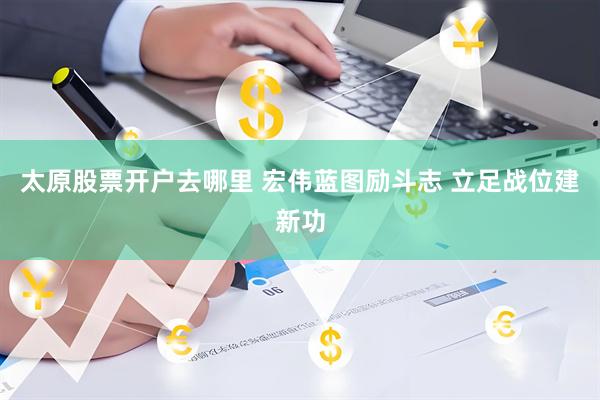 太原股票开户去哪里 宏伟蓝图励斗志 立足战位建新功
