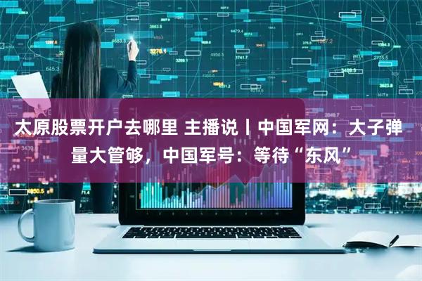 太原股票开户去哪里 主播说丨中国军网：大子弹 量大管够，中国军号：等待“东风”