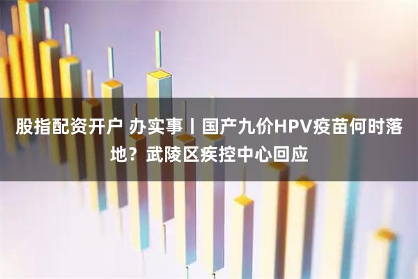 股指配资开户 办实事丨国产九价HPV疫苗何时落地？武陵区疾控中心回应