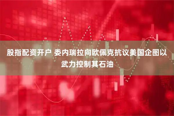 股指配资开户 委内瑞拉向欧佩克抗议美国企图以武力控制其石油