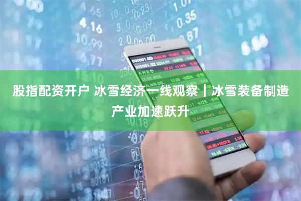 股指配资开户 冰雪经济一线观察｜冰雪装备制造产业加速跃升