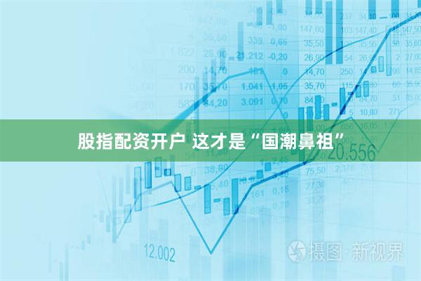 股指配资开户 这才是“国潮鼻祖”