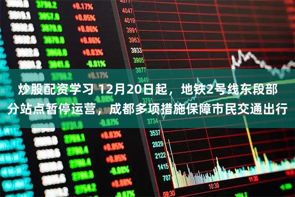 炒股配资学习 12月20日起，地铁2号线东段部分站点暂停运营，成都多项措施保障市民交通出行