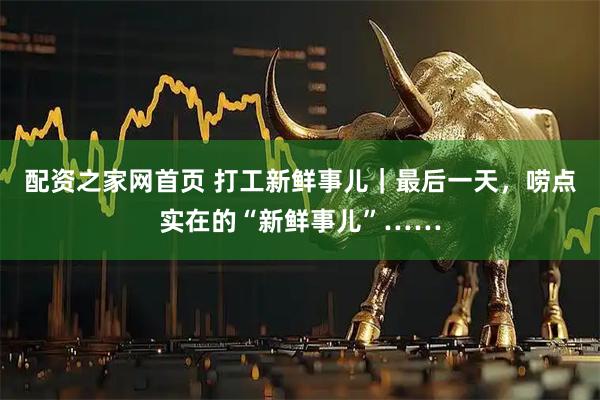 配资之家网首页 打工新鲜事儿｜最后一天，唠点实在的“新鲜事儿”……