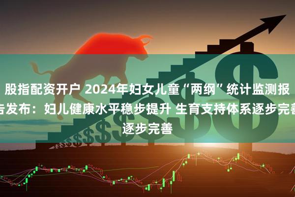 股指配资开户 2024年妇女儿童“两纲”统计监测报告发布：妇儿健康水平稳步提升 生育支持体系逐步完善