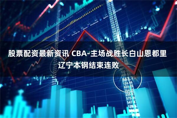 股票配资最新资讯 CBA-主场战胜长白山恩都里 辽宁本钢结束连败