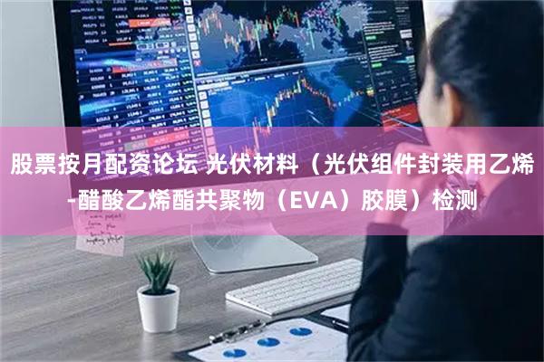股票按月配资论坛 光伏材料（光伏组件封装用乙烯-醋酸乙烯酯共聚物（EVA）胶膜）检测