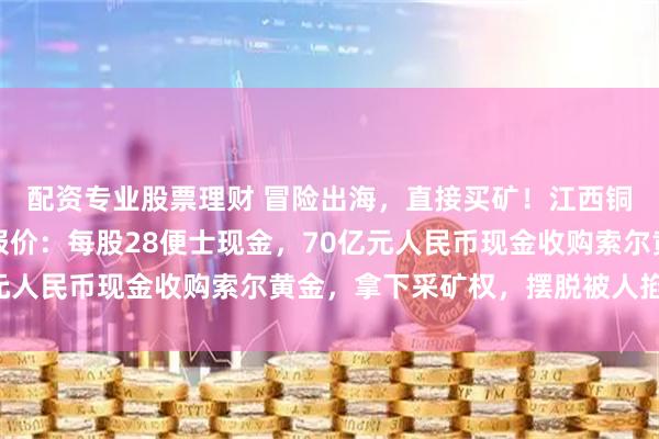 配资专业股票理财 冒险出海，直接买矿！江西铜业三次提价，以每股报价：每股28便士现金，70亿元人民币现金收购索尔黄金，拿下采矿权，摆脱被人掐脖子