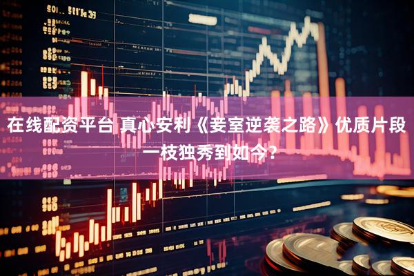 在线配资平台 真心安利《妾室逆袭之路》优质片段 一枝独秀到如今？