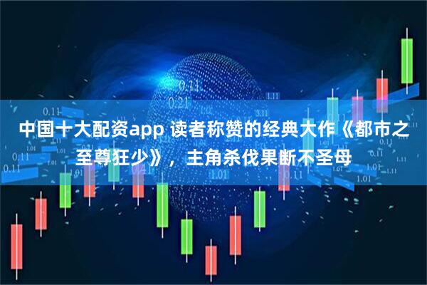 中国十大配资app 读者称赞的经典大作《都市之至尊狂少》，主角杀伐果断不圣母