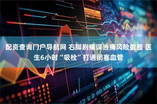配资查询门户导航网 右脚剧痛误当痛风险截肢 医生6小时“吸栓”打通闭塞血管