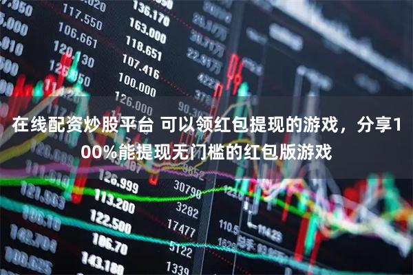 在线配资炒股平台 可以领红包提现的游戏，分享100%能提现无门槛的红包版游戏