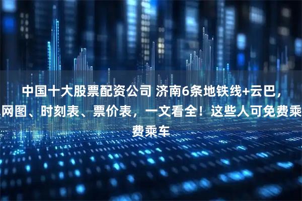 中国十大股票配资公司 济南6条地铁线+云巴，线网图、时刻表、票价表，一文看全！这些人可免费乘车