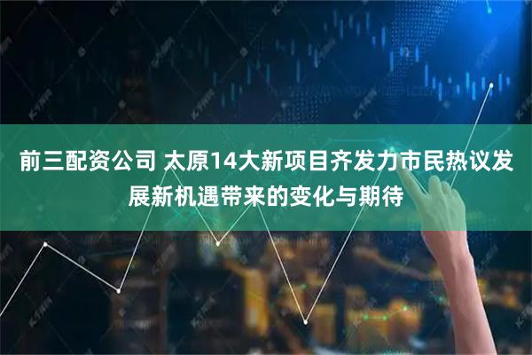 前三配资公司 太原14大新项目齐发力市民热议发展新机遇带来的变化与期待