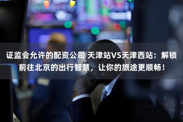证监会允许的配资公司 天津站VS天津西站：解锁前往北京的出行智慧，让你的旅途更顺畅！