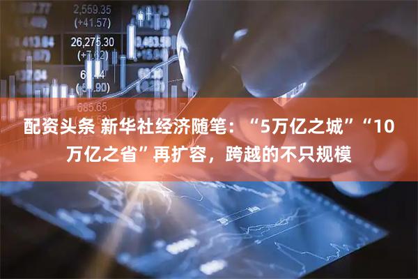配资头条 新华社经济随笔：“5万亿之城”“10万亿之省”再扩容，跨越的不只规模