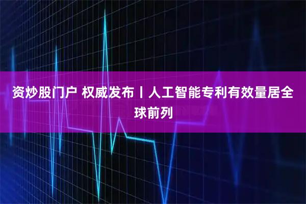 资炒股门户 权威发布丨人工智能专利有效量居全球前列