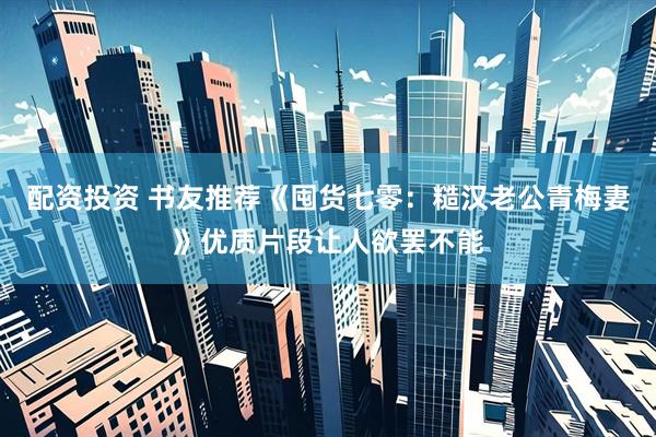 配资投资 书友推荐《囤货七零：糙汉老公青梅妻》优质片段让人欲罢不能