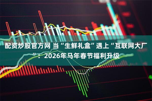 配资炒股官方网 当“生鲜礼盒”遇上“互联网大厂”：2026年马年春节福利升级