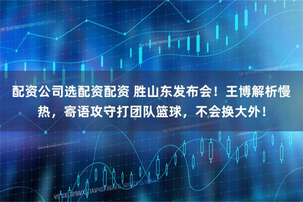 配资公司选配资配资 胜山东发布会！王博解析慢热，寄语攻守打团队篮球，不会换大外！