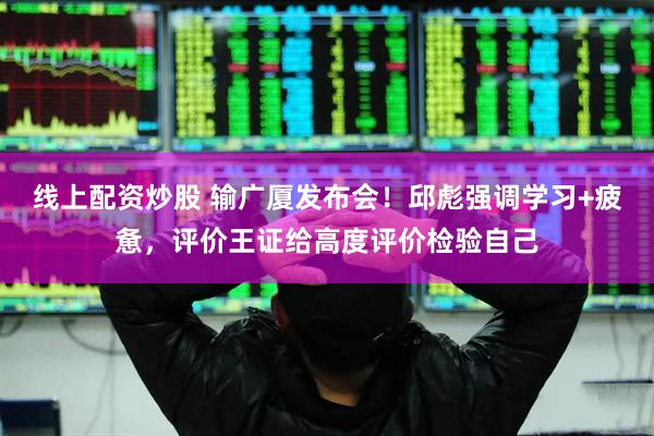 线上配资炒股 输广厦发布会！邱彪强调学习+疲惫，评价王证给高度评价检验自己