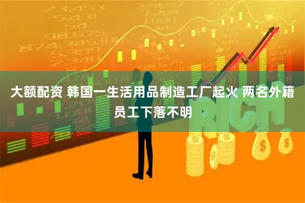 大额配资 韩国一生活用品制造工厂起火 两名外籍员工下落不明