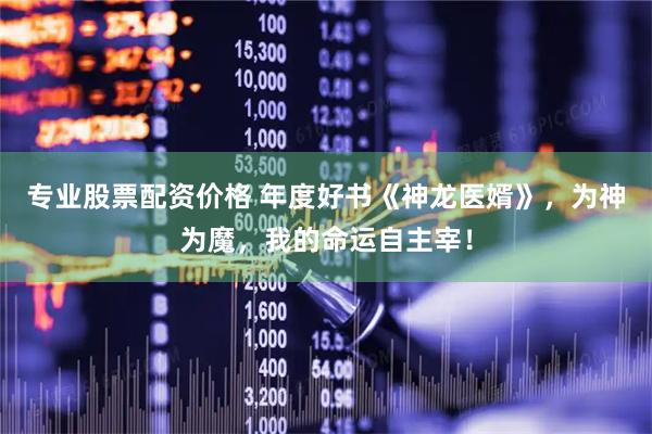 专业股票配资价格 年度好书《神龙医婿》，为神为魔，我的命运自主宰！