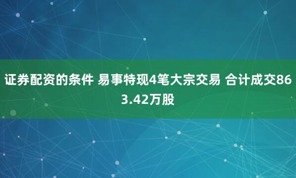证券配资的条件 易事特现4笔大宗交易 合计成交863.42万股
