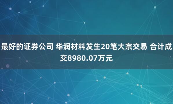 最好的证券公司 华润材料发生20笔大宗交易 合计成交8980.07万元